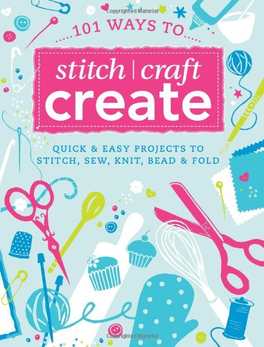 101 Ways to Stitch, Craft, Create: Quick and Easy Projects to Stitch, Sew, Knit, Bead and Fold