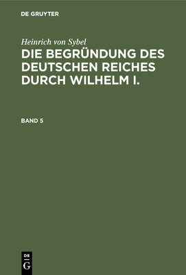 Heinrich von Sybel: Die Begrndung des Deutschen Reiches durch Wilhelm I.. Band 5 (Die Begrndung Des Deutschen Reiches Durch Wilhelm I, 5) (German Edition)